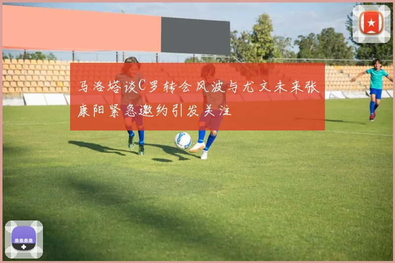 马洛塔谈C罗转会风波与尤文未来张康阳紧急邀约引发关注