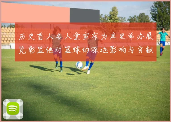 历史首人名人堂宣布为库里举办展览彰显他对篮球的深远影响与贡献