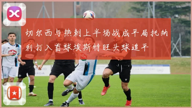 切尔西与热刺上半场战成平局托纳利打入首球埃斯特旺头球追平