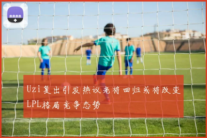 Uzi复出引发热议老将回归或将改变LPL格局竞争态势