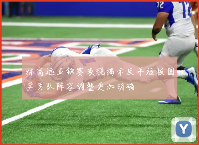 林高远亚锦赛表现揭示反手短板国乒男队阵容调整更加明确