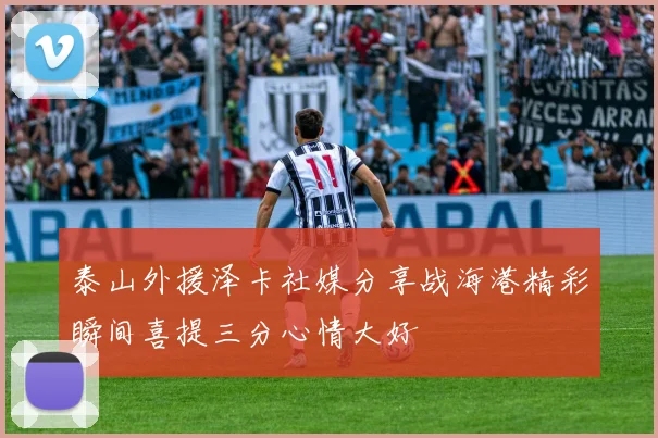 泰山外援泽卡社媒分享战海港精彩瞬间喜提三分心情大好