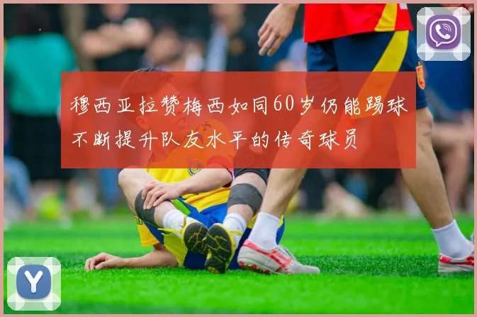 穆西亚拉赞梅西如同60岁仍能踢球不断提升队友水平的传奇球员
