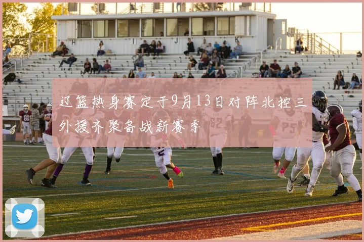 辽篮热身赛定于9月13日对阵北控三外援齐聚备战新赛季