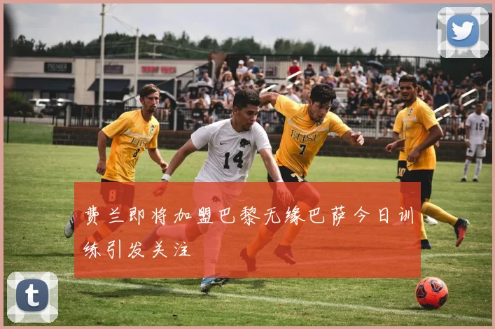 费兰即将加盟巴黎无缘巴萨今日训练引发关注
