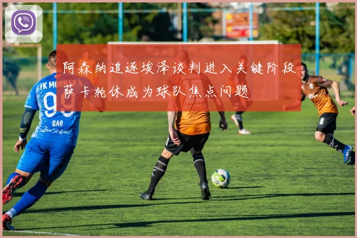 阿森纳追逐埃泽谈判进入关键阶段萨卡轮休成为球队焦点问题