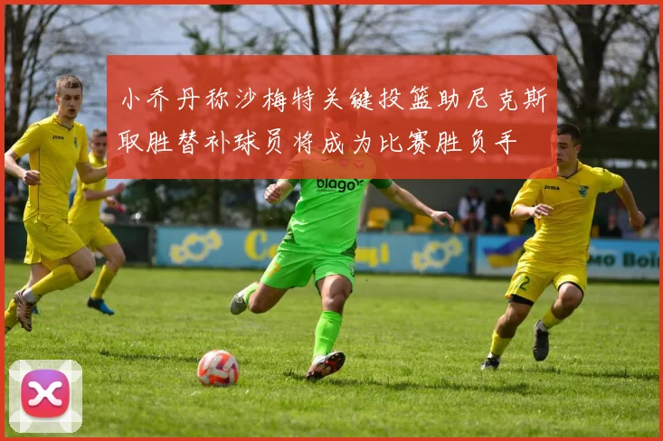 小乔丹称沙梅特关键投篮助尼克斯取胜替补球员将成为比赛胜负手