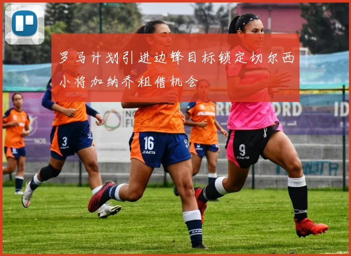 罗马计划引进边锋目标锁定切尔西小将加纳乔租借机会