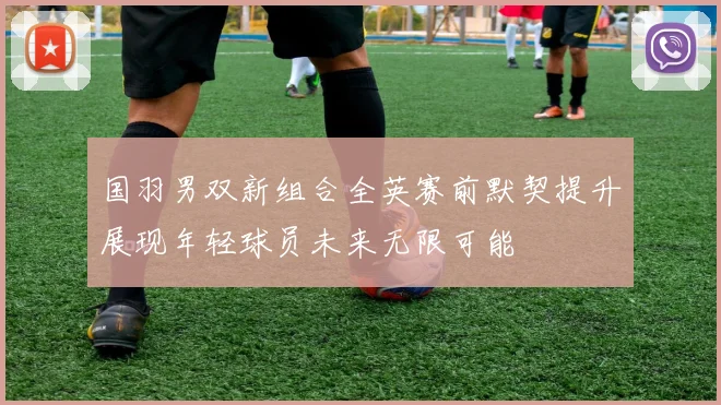 国羽男双新组合全英赛前默契提升展现年轻球员未来无限可能