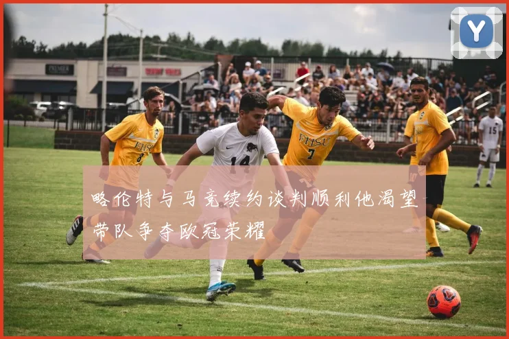略伦特与马竞续约谈判顺利他渴望带队争夺欧冠荣耀